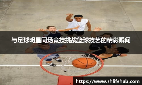 与足球明星同场竞技挑战篮球技艺的精彩瞬间