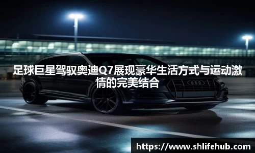 足球巨星驾驭奥迪Q7展现豪华生活方式与运动激情的完美结合