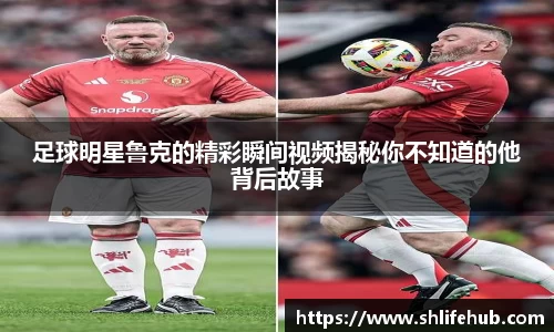 足球明星鲁克的精彩瞬间视频揭秘你不知道的他背后故事